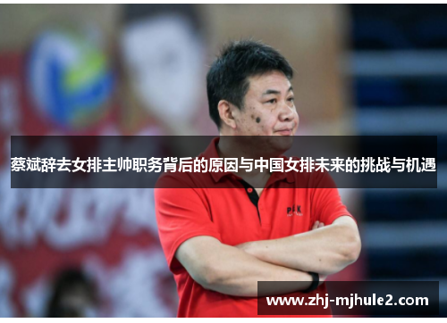 蔡斌辞去女排主帅职务背后的原因与中国女排未来的挑战与机遇 蔡斌辞去女排主帅职务背后的原因与中国女排未来的挑战与机遇