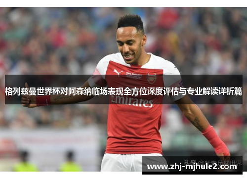 格列兹曼世界杯对阿森纳临场表现全方位深度评估与专业解读详析篇