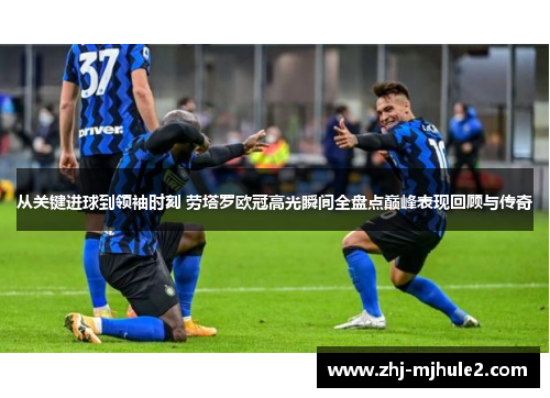 从关键进球到领袖时刻 劳塔罗欧冠高光瞬间全盘点巅峰表现回顾与传奇